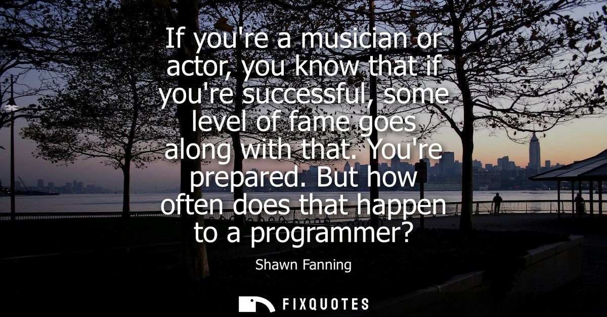 If youre a musician or actor, you know that if youre successful, some level of fame goes along with that. Youre prepared
