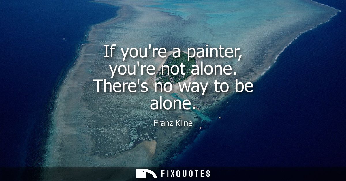 If youre a painter, youre not alone. Theres no way to be alone