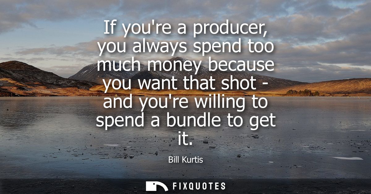If youre a producer, you always spend too much money because you want that shot - and youre willing to spend a bundle to