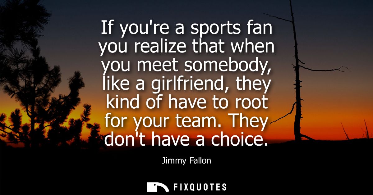 If youre a sports fan you realize that when you meet somebody, like a girlfriend, they kind of have to root for your tea