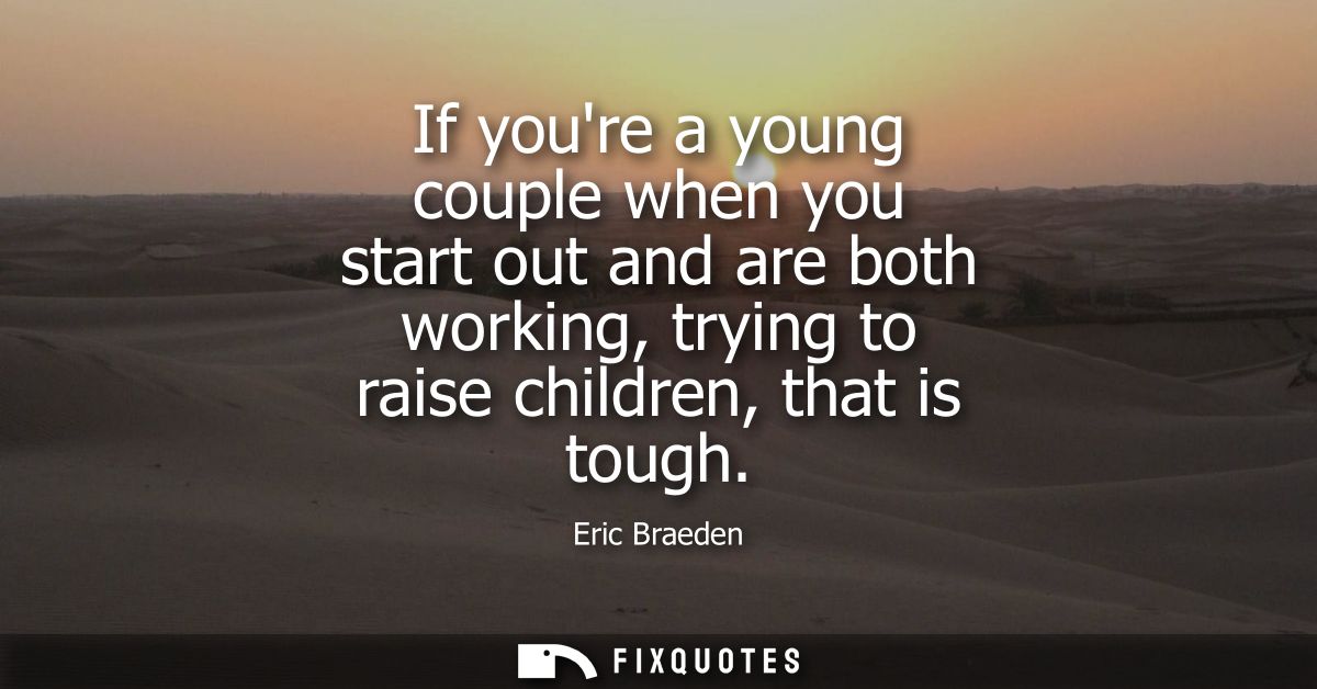 If youre a young couple when you start out and are both working, trying to raise children, that is tough