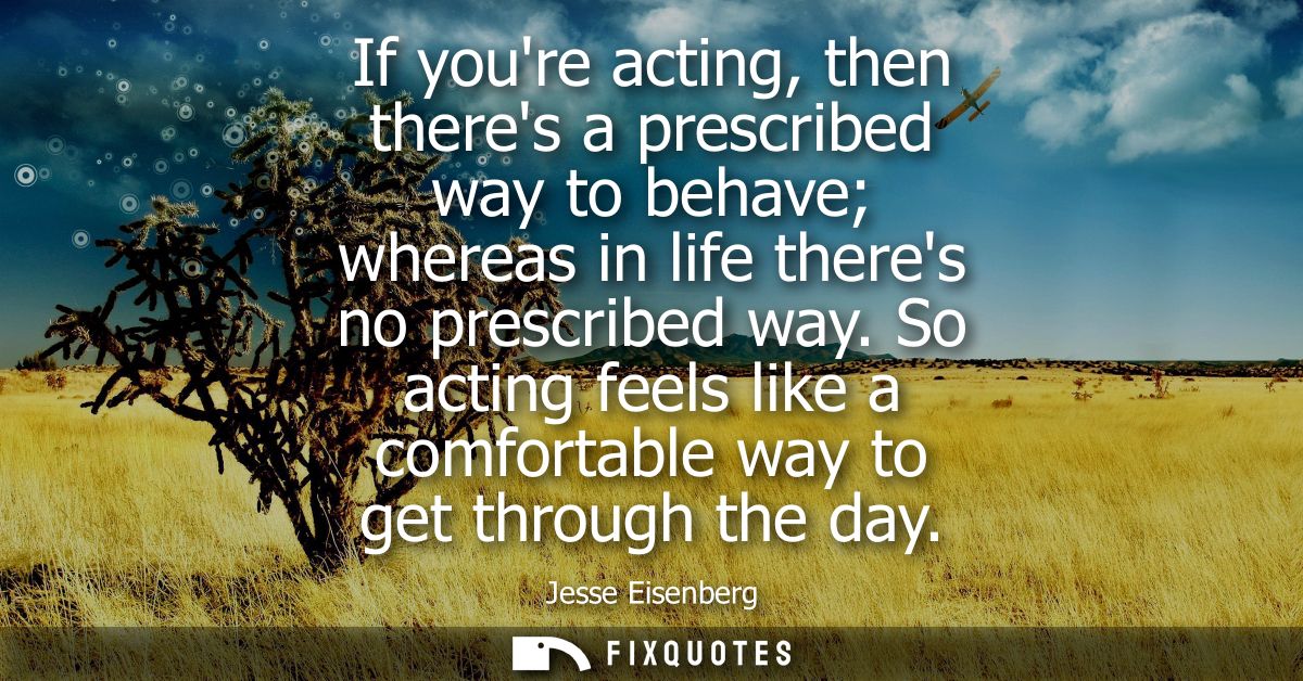 If youre acting, then theres a prescribed way to behave whereas in life theres no prescribed way. So acting feels like a