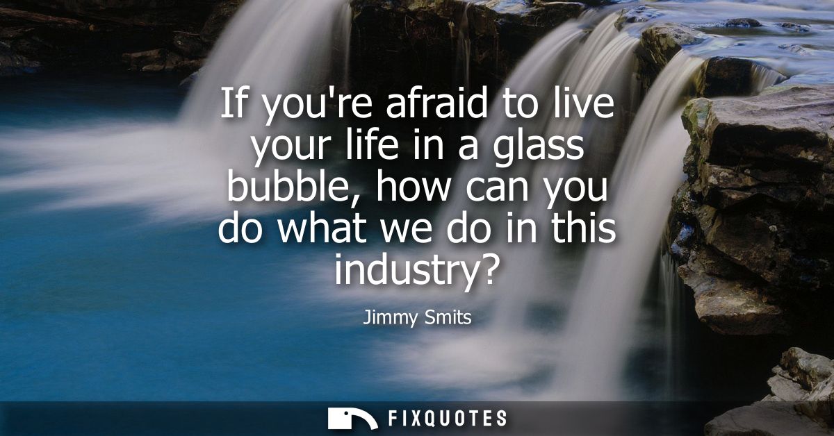 If youre afraid to live your life in a glass bubble, how can you do what we do in this industry?