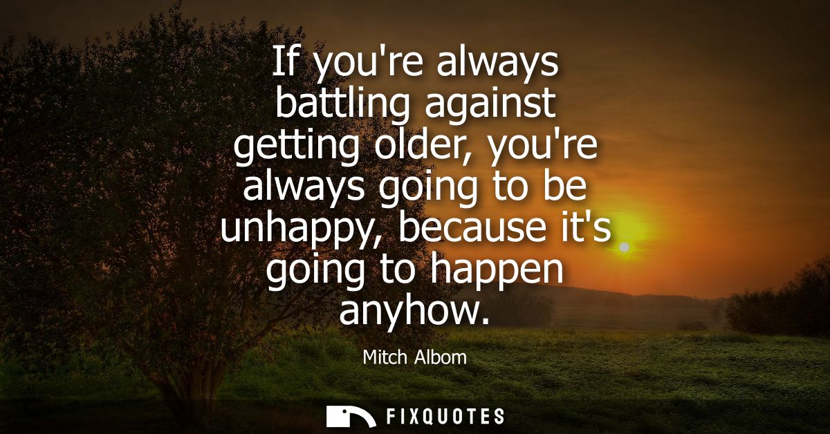 If youre always battling against getting older, youre always going to be unhappy, because its going to happen anyhow