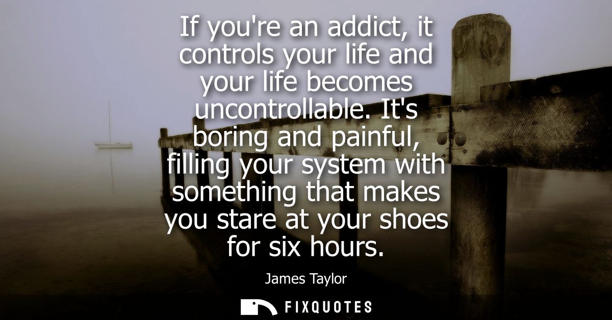 If youre an addict, it controls your life and your life becomes uncontrollable. Its boring and painful, filling your sys