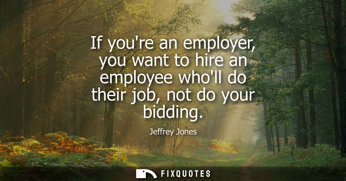 If youre an employer, you want to hire an employee wholl do their job, not do your bidding