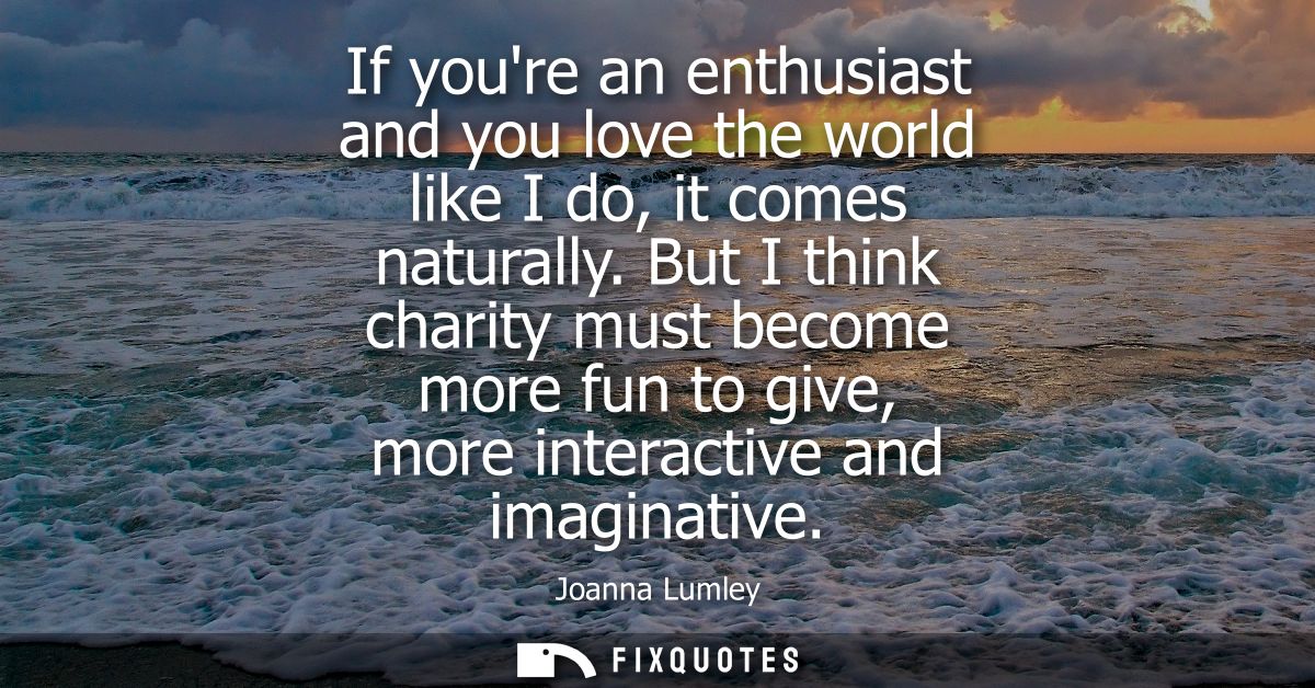 If youre an enthusiast and you love the world like I do, it comes naturally. But I think charity must become more fun to