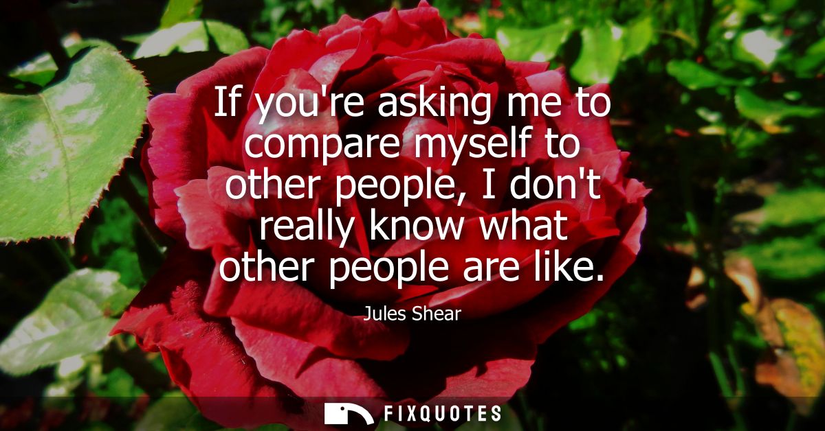 If youre asking me to compare myself to other people, I dont really know what other people are like