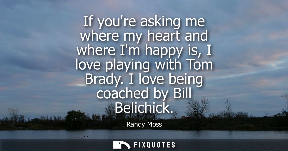 If youre asking me where my heart and where Im happy is, I love playing with Tom Brady. I love being coached by Bill Bel
