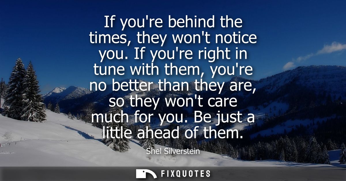 If youre behind the times, they wont notice you. If youre right in tune with them, youre no better than they are, so the