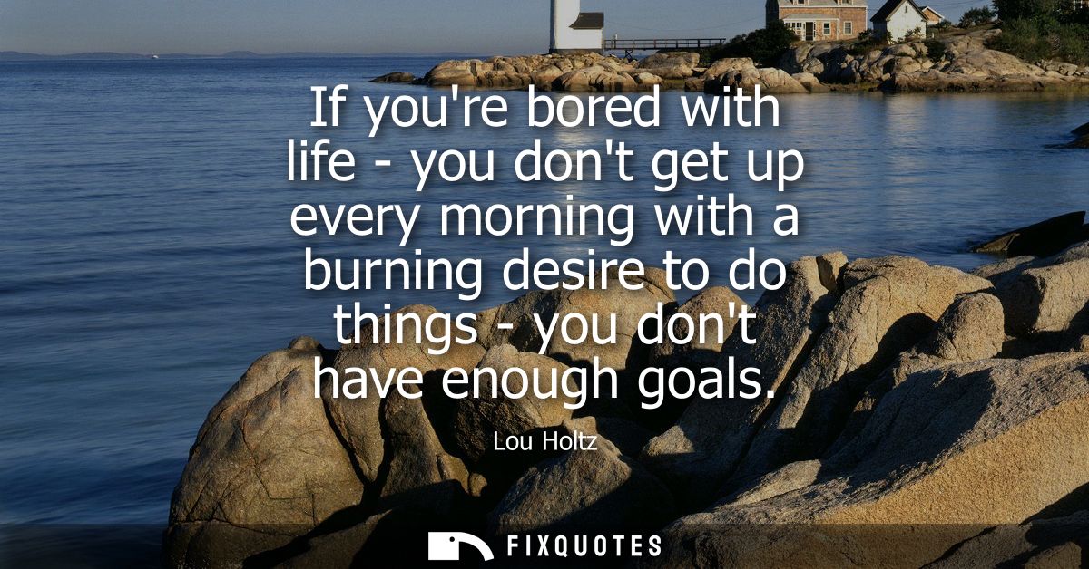 If youre bored with life - you dont get up every morning with a burning desire to do things - you dont have enough goals