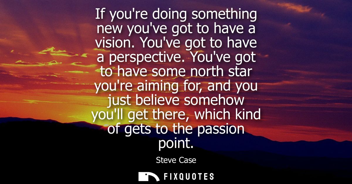 If youre doing something new youve got to have a vision. Youve got to have a perspective. Youve got to have some north s