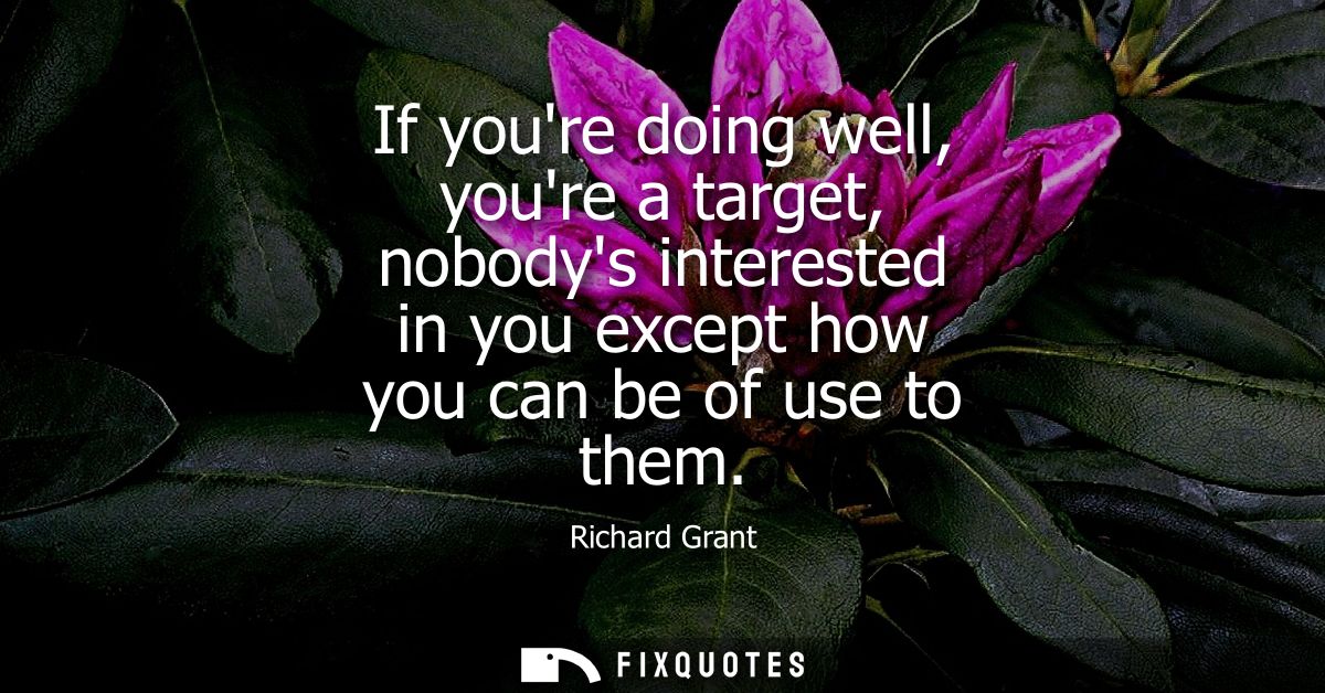 If youre doing well, youre a target, nobodys interested in you except how you can be of use to them
