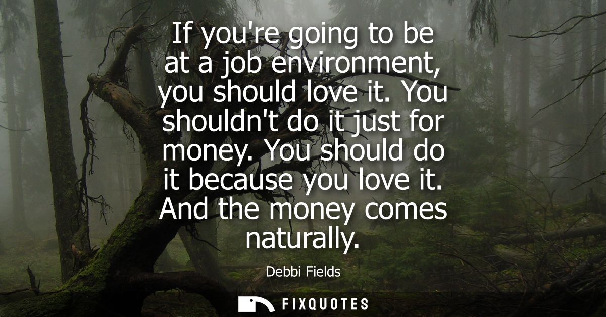 If youre going to be at a job environment, you should love it. You shouldnt do it just for money. You should do it becau