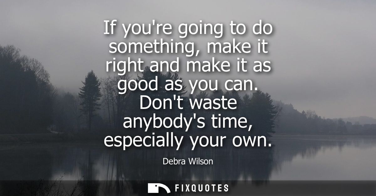 If youre going to do something, make it right and make it as good as you can. Dont waste anybodys time, especially your 
