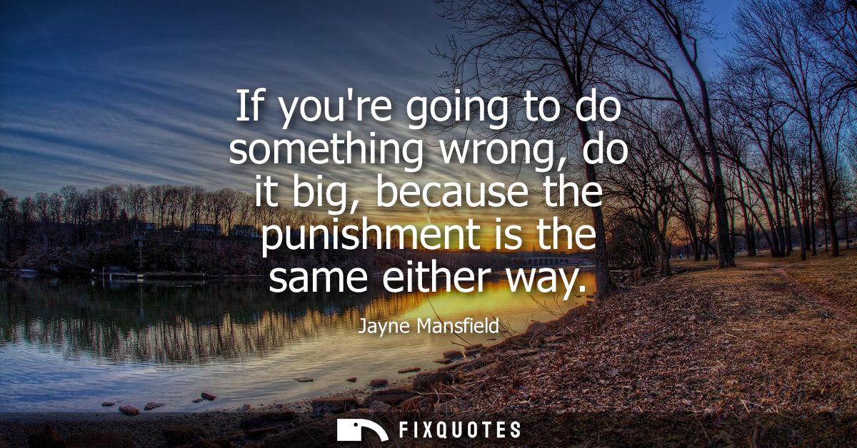 If youre going to do something wrong, do it big, because the punishment is the same either way