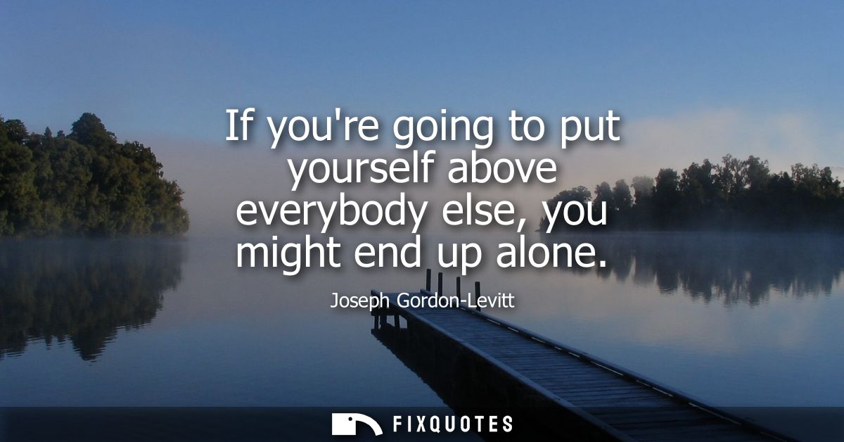 If youre going to put yourself above everybody else, you might end up alone