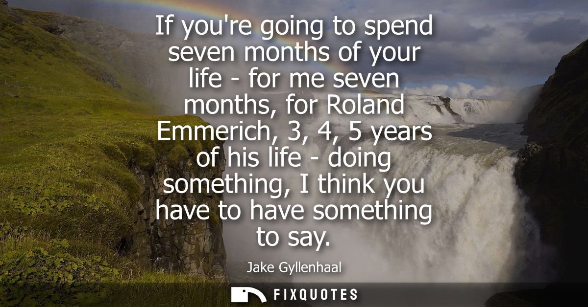 If youre going to spend seven months of your life - for me seven months, for Roland Emmerich, 3, 4, 5 years of his life 