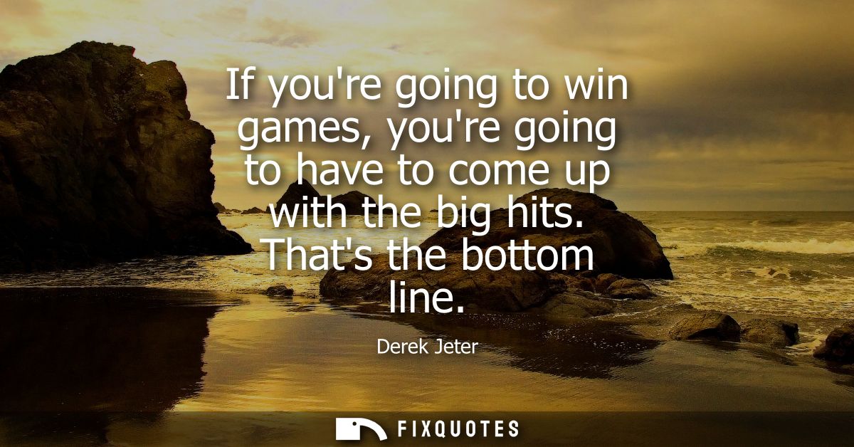 If youre going to win games, youre going to have to come up with the big hits. Thats the bottom line