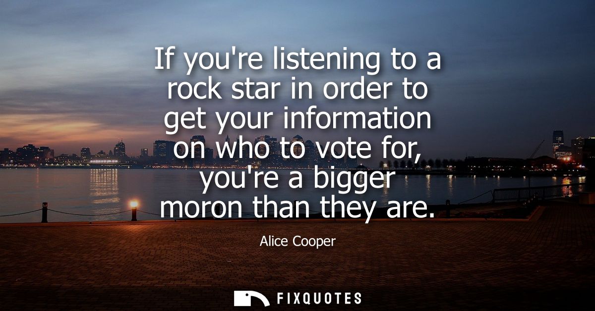 If youre listening to a rock star in order to get your information on who to vote for, youre a bigger moron than they ar