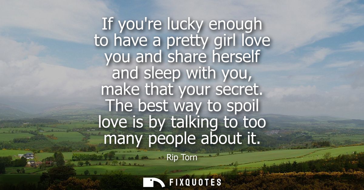 If youre lucky enough to have a pretty girl love you and share herself and sleep with you, make that your secret.