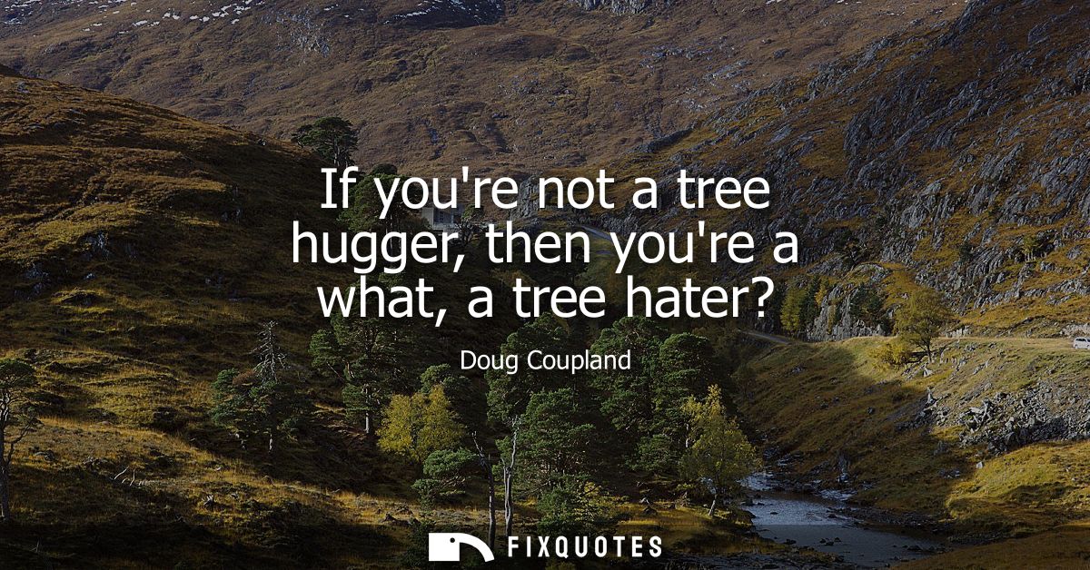 If youre not a tree hugger, then youre a what, a tree hater?