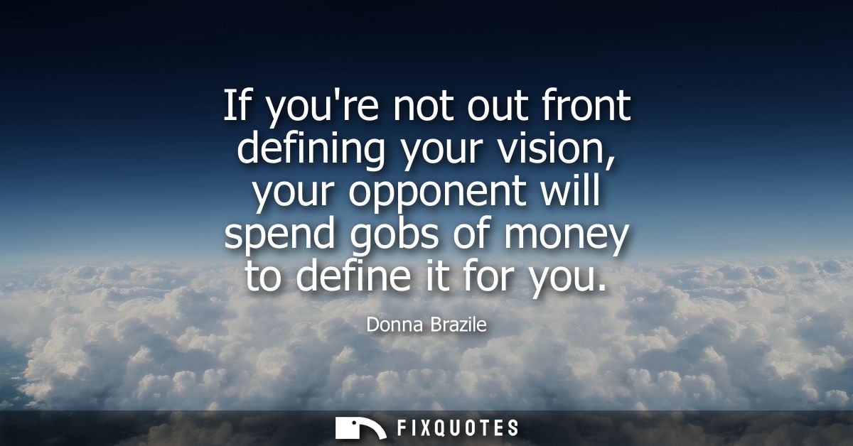 If youre not out front defining your vision, your opponent will spend gobs of money to define it for you