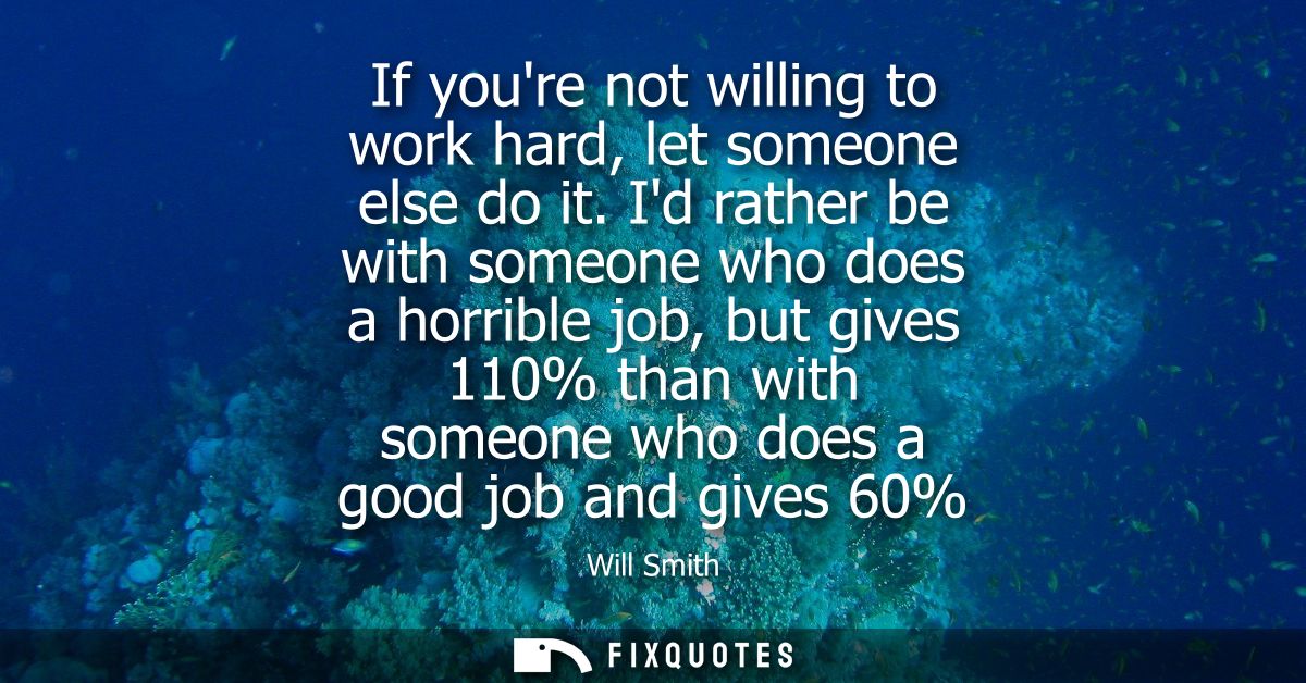 If youre not willing to work hard, let someone else do it. Id rather be with someone who does a horrible job, but gives 