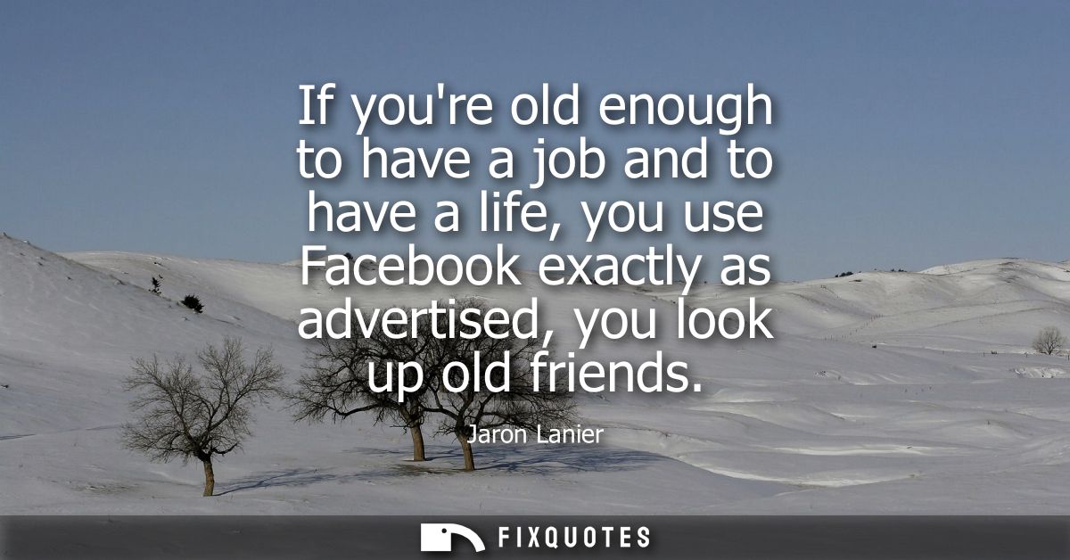 If youre old enough to have a job and to have a life, you use Facebook exactly as advertised, you look up old friends
