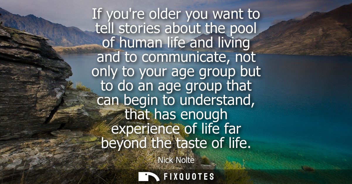 If youre older you want to tell stories about the pool of human life and living and to communicate, not only to your age