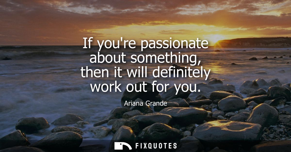If youre passionate about something, then it will definitely work out for you