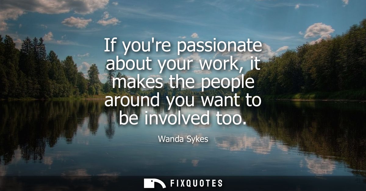 If youre passionate about your work, it makes the people around you want to be involved too