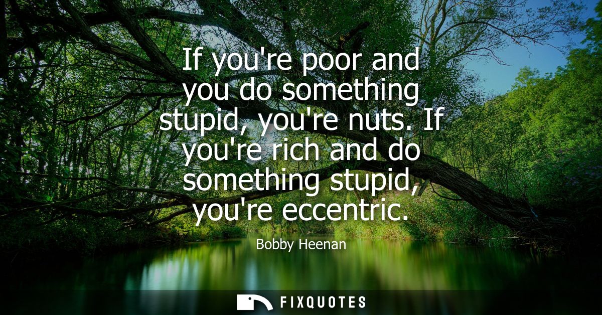 If youre poor and you do something stupid, youre nuts. If youre rich and do something stupid, youre eccentric