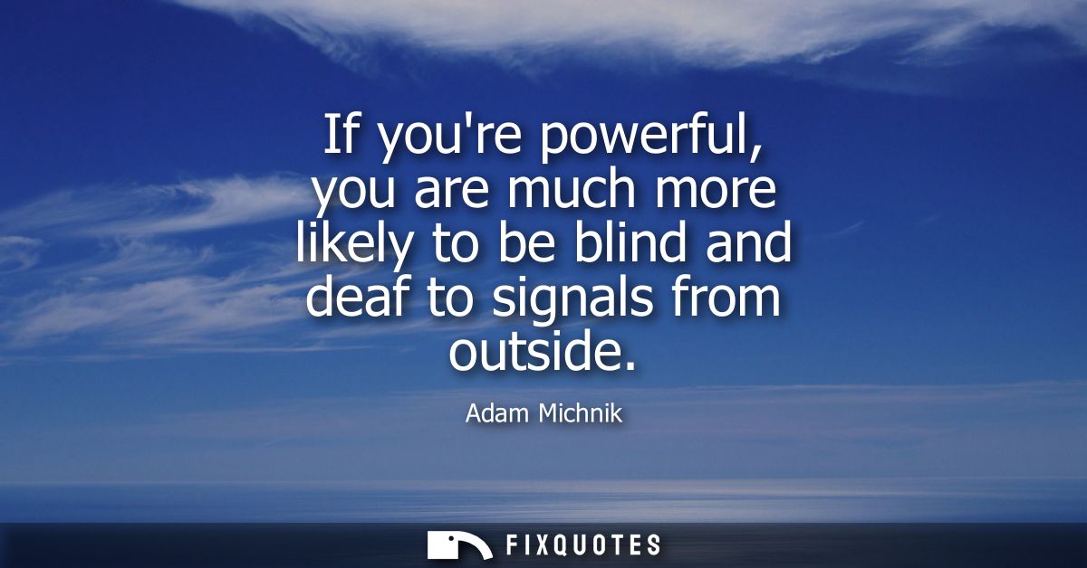 If youre powerful, you are much more likely to be blind and deaf to signals from outside