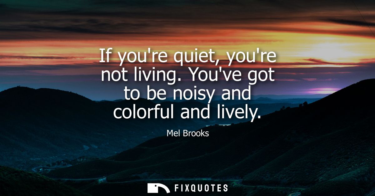 If youre quiet, youre not living. Youve got to be noisy and colorful and lively