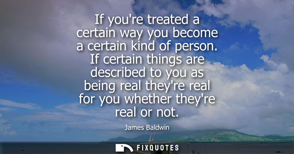 If youre treated a certain way you become a certain kind of person. If certain things are described to you as being real