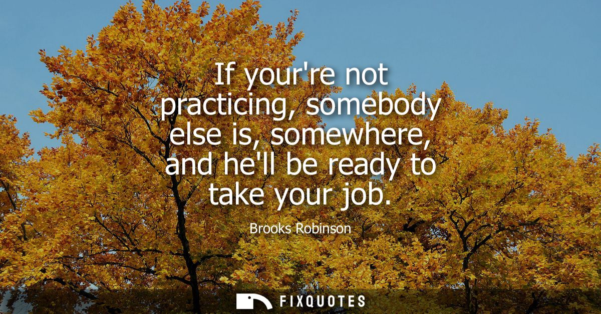 If yourre not practicing, somebody else is, somewhere, and hell be ready to take your job