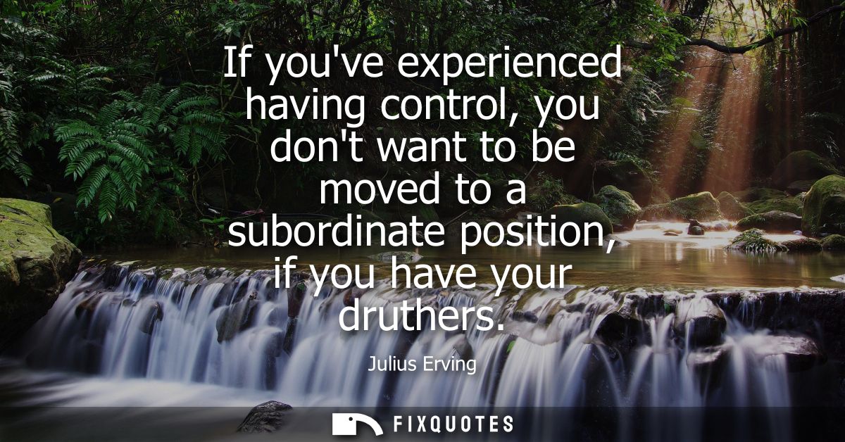 If youve experienced having control, you dont want to be moved to a subordinate position, if you have your druthers