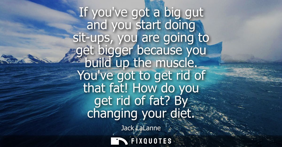 If youve got a big gut and you start doing sit-ups, you are going to get bigger because you build up the muscle.