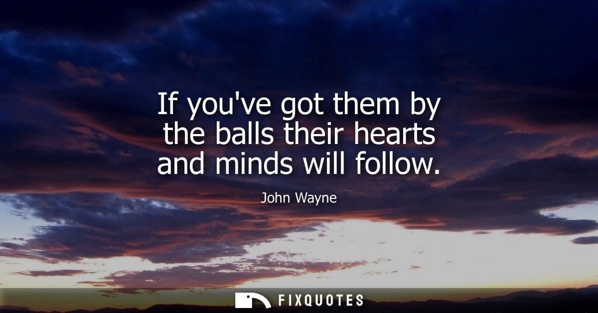 If youve got them by the balls their hearts and minds will follow - John Wayne