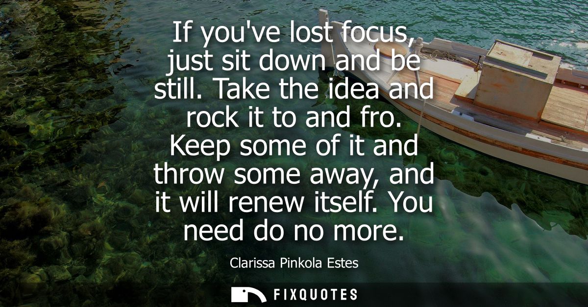 If youve lost focus, just sit down and be still. Take the idea and rock it to and fro. Keep some of it and throw some aw