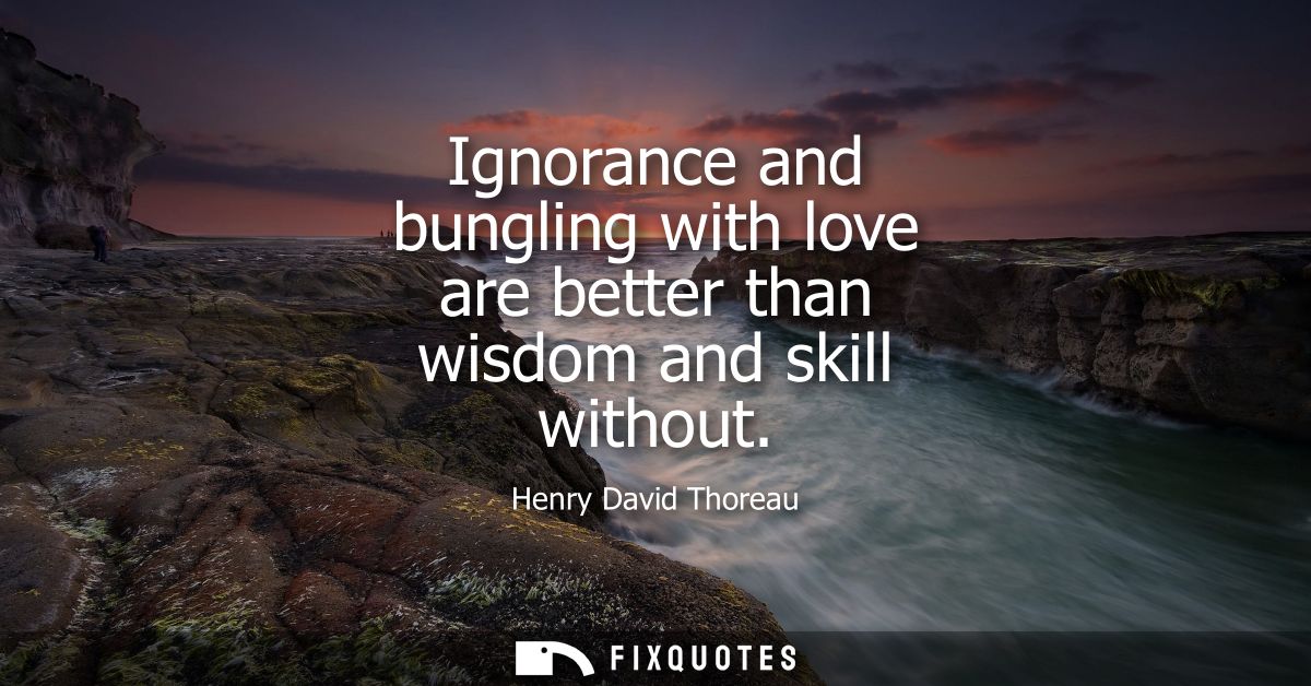 Ignorance and bungling with love are better than wisdom and skill without