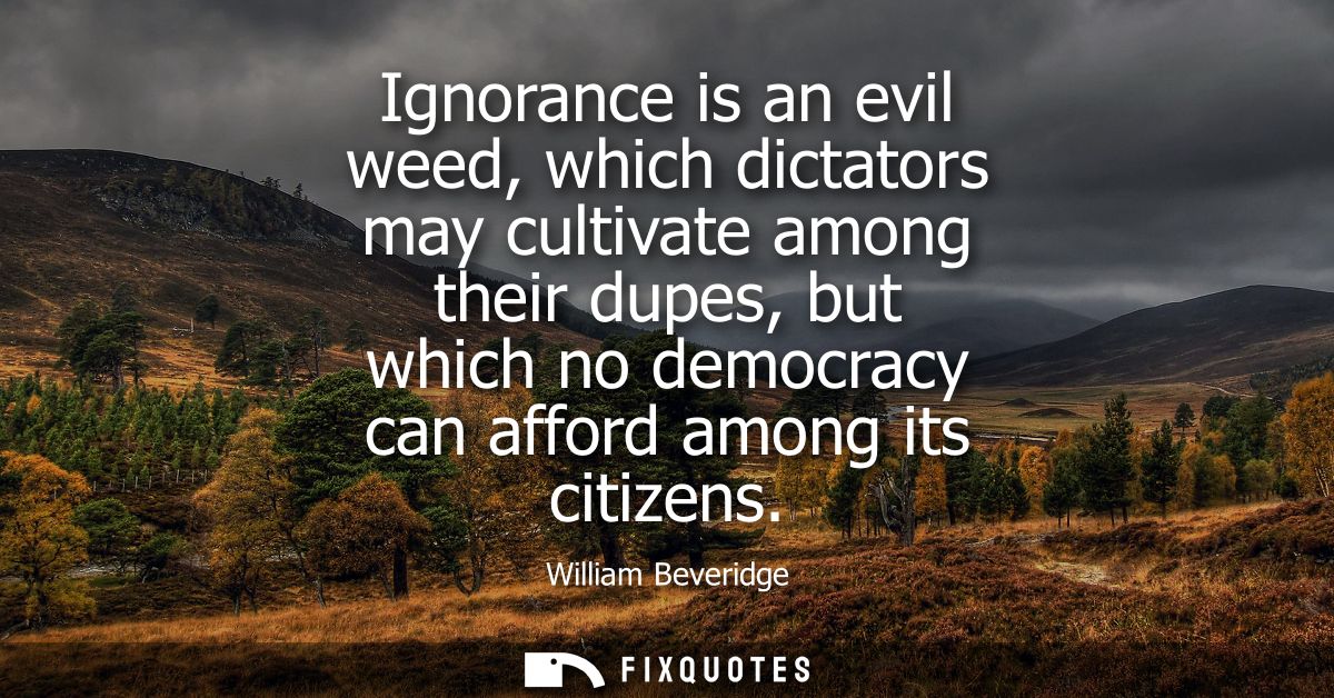 Ignorance is an evil weed, which dictators may cultivate among their dupes, but which no democracy can afford among its 