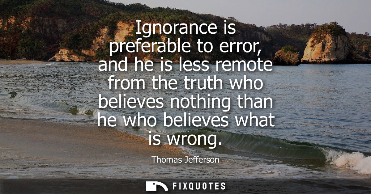 Ignorance is preferable to error, and he is less remote from the truth who believes nothing than he who believes what is