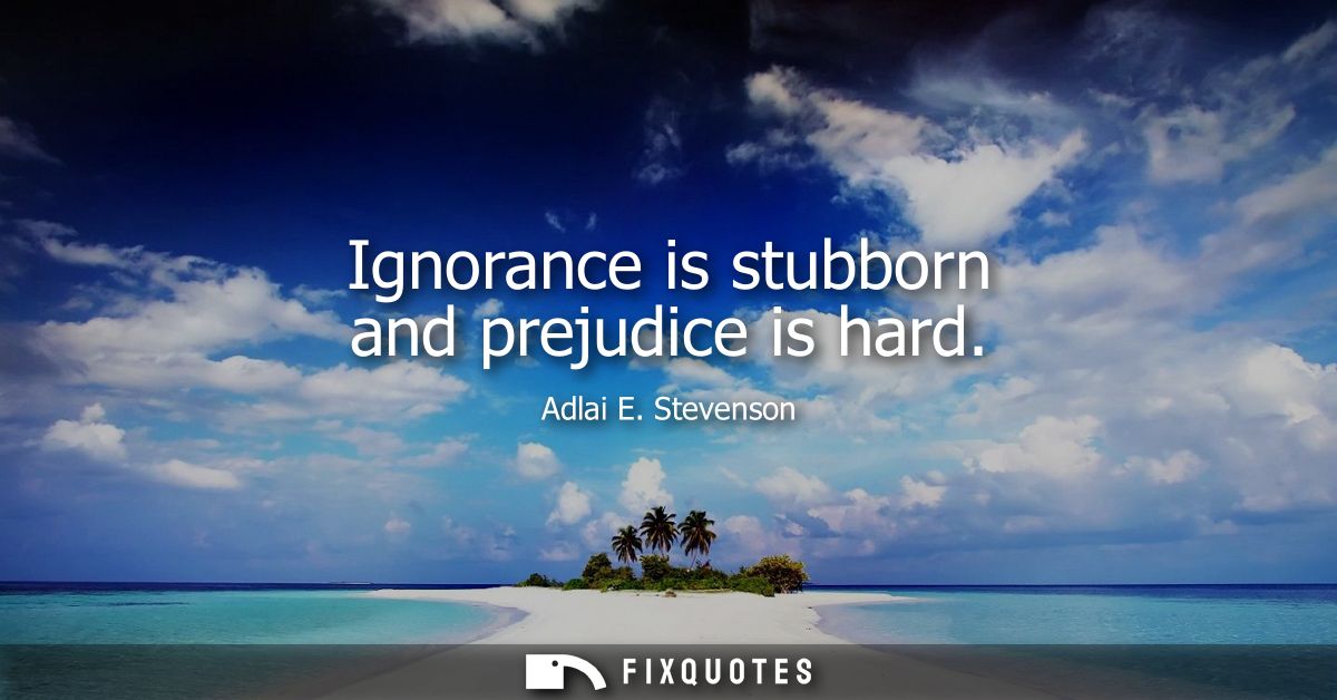 Ignorance is stubborn and prejudice is hard