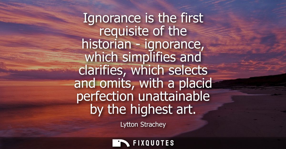 Ignorance is the first requisite of the historian - ignorance, which simplifies and clarifies, which selects and omits, 