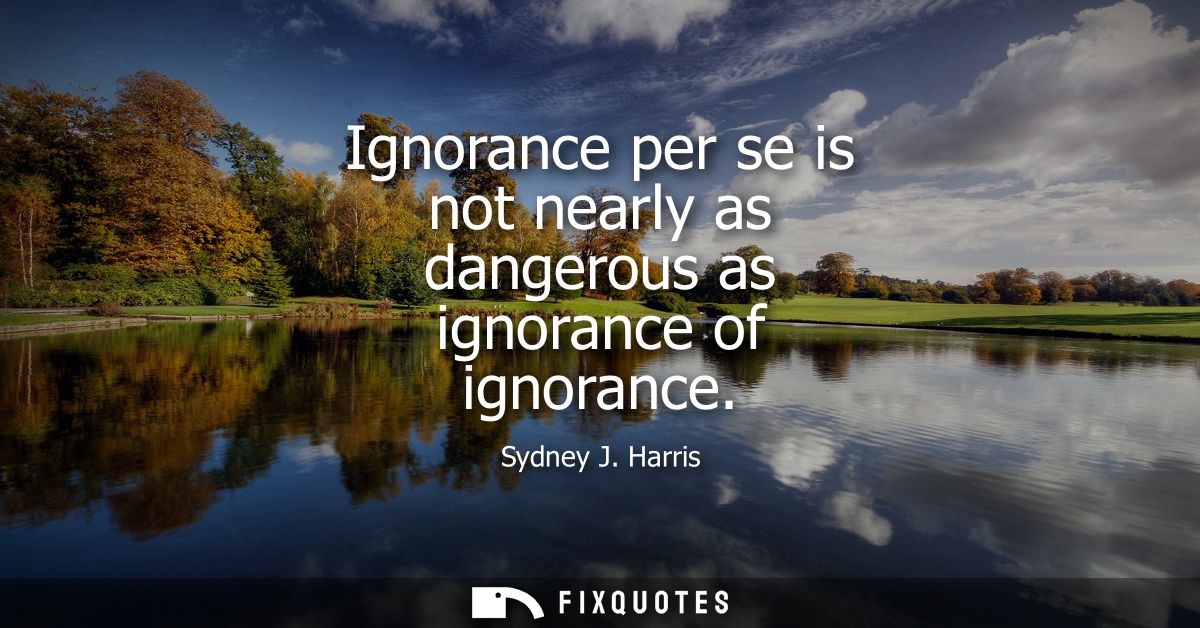 Ignorance per se is not nearly as dangerous as ignorance of ignorance