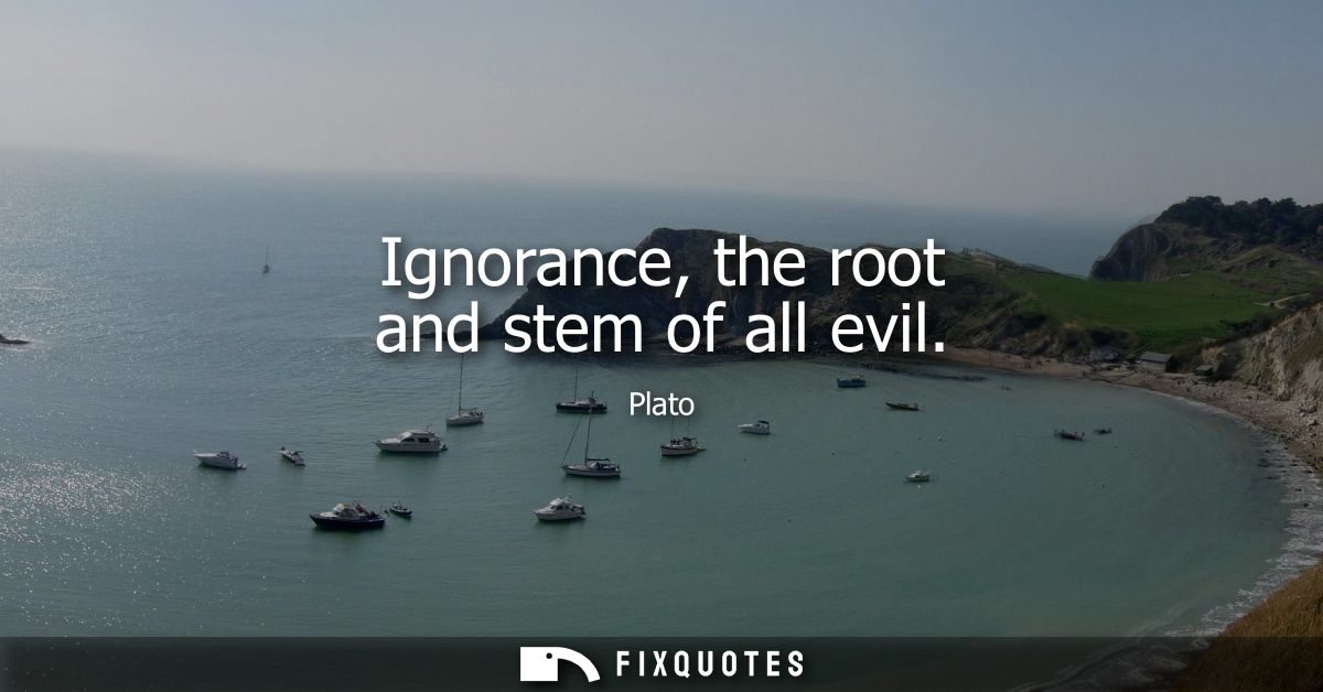 Ignorance, the root and stem of all evil