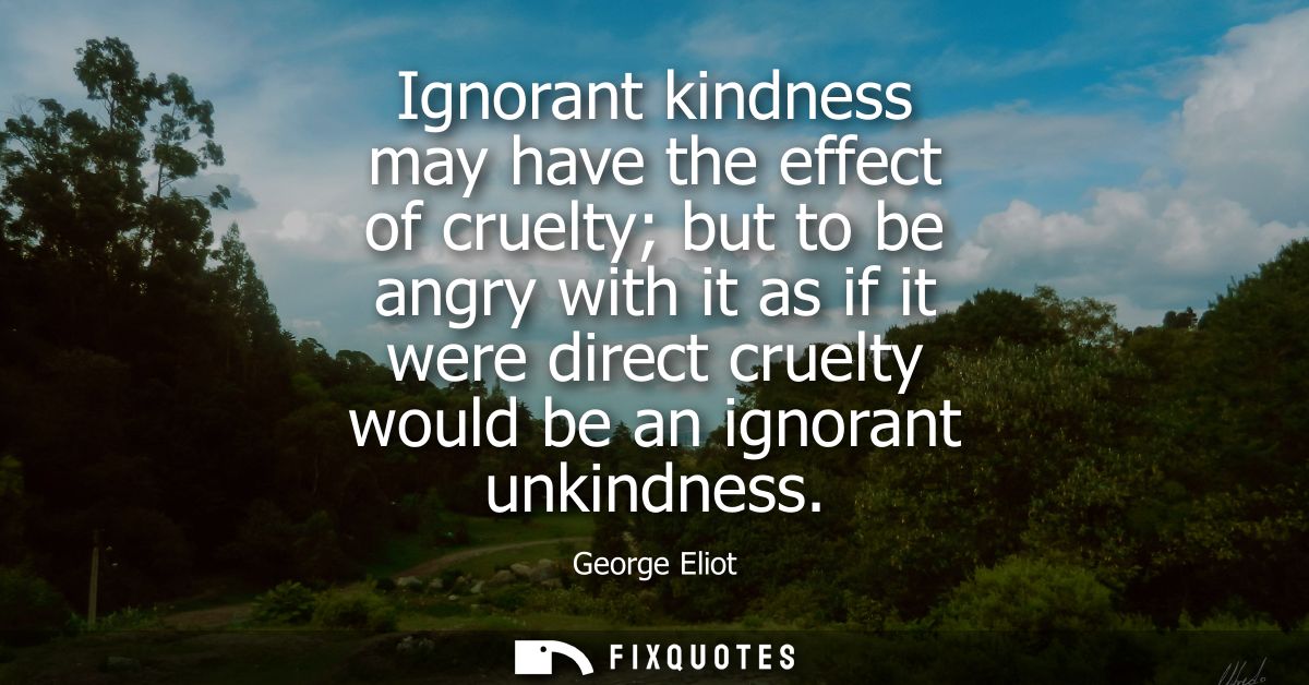 Ignorant kindness may have the effect of cruelty but to be angry with it as if it were direct cruelty would be an ignora