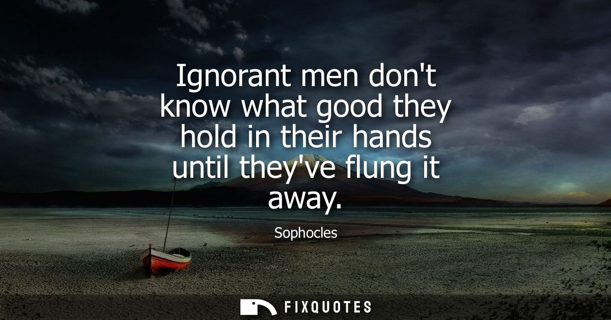 Ignorant men dont know what good they hold in their hands until theyve flung it away